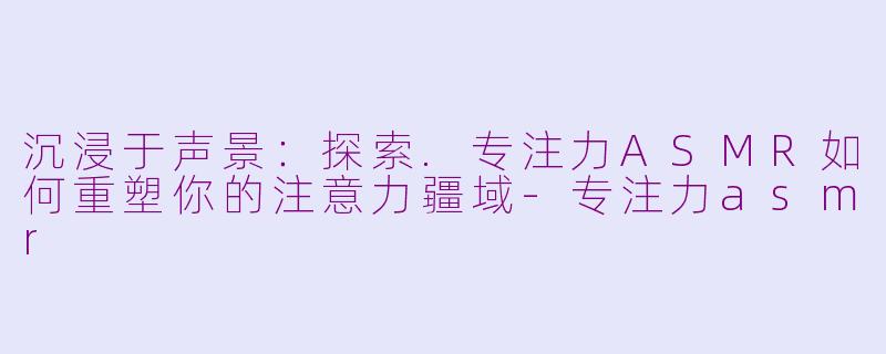 沉浸于声景：探索.专注力ASMR如何重塑你的注意力疆域
