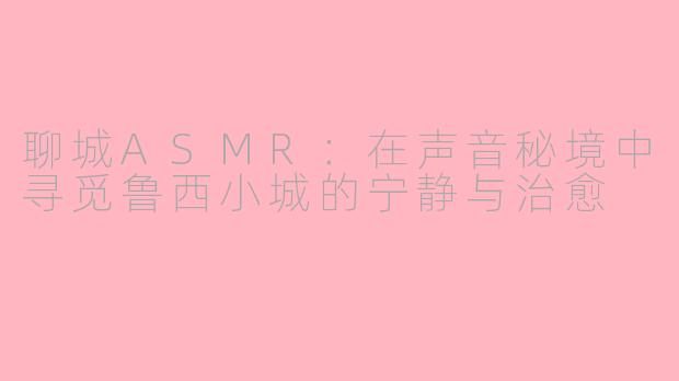 聊城ASMR：在声音秘境中寻觅鲁西小城的宁静与治愈