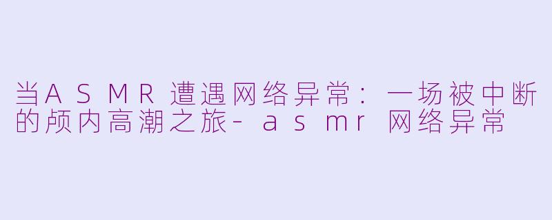 当ASMR遭遇网络异常：一场被中断的颅内高潮之旅-asmr网络异常