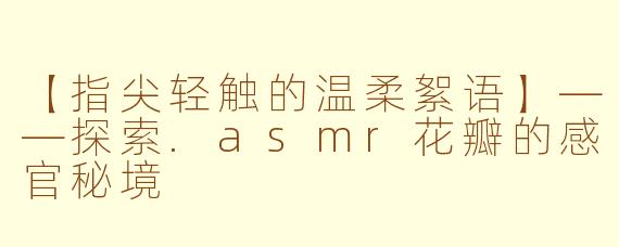 【指尖轻触的温柔絮语】——探索.asmr花瓣的感官秘境