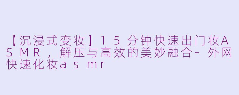 【沉浸式变妆】15分钟快速出门妆ASMR，解压与高效的美妙融合-外网快速化妆asmr