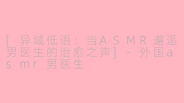 [异域低语：当ASMR邂逅男医生的治愈之声]-外国asmr男医生