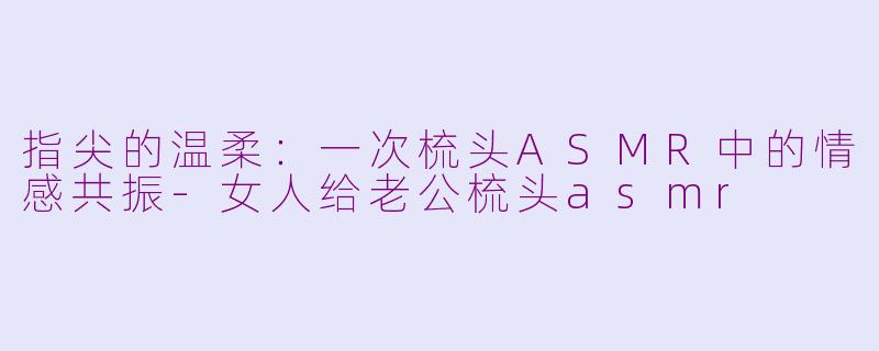 指尖的温柔：一次梳头ASMR中的情感共振-女人给老公梳头asmr
