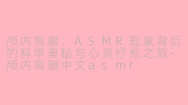 颅内高潮：ASMR现象背后的科学奥秘与心灵疗愈之旅-颅内高潮中文asmr