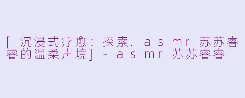 [沉浸式疗愈：探索.asmr苏苏睿睿的温柔声境]