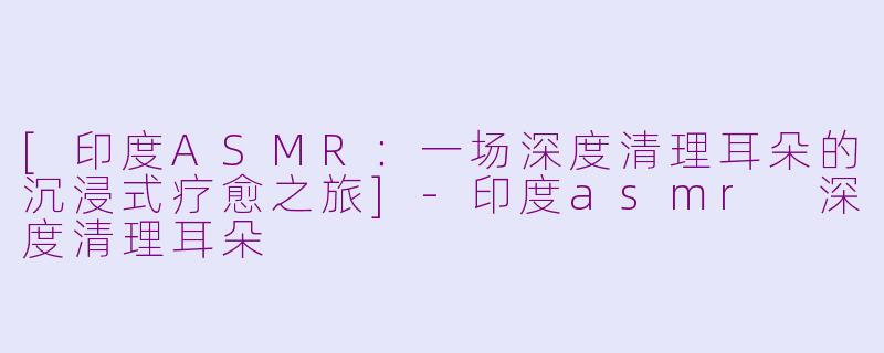 [印度ASMR：一场深度清理耳朵的沉浸式疗愈之旅]-印度asmr 深度清理耳朵