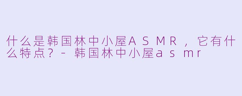 什么是韩国林中小屋ASMR,它有什么特点?-韩国林中小屋asmr