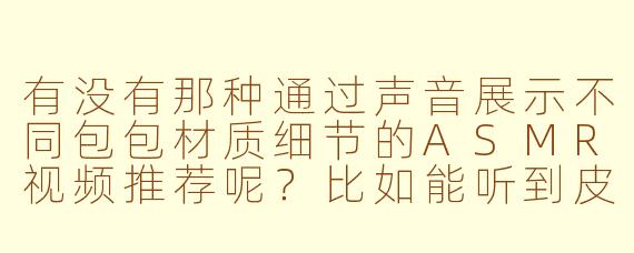 有没有那种通过声音展示不同包包材质细节的ASMR视频推荐呢？比如能听到皮革摩擦、金属扣开合、帆布褶皱等真实声音的？