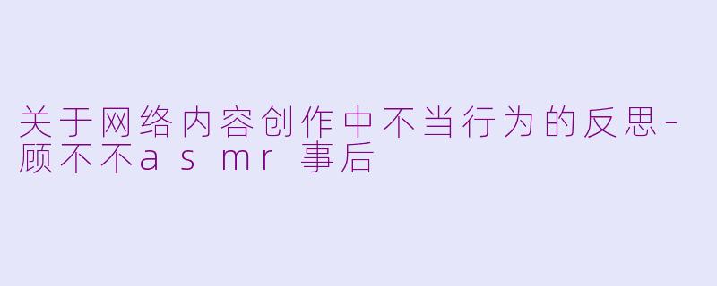 关于网络内容创作中不当行为的反思-顾不不asmr事后