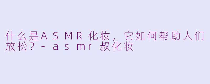 什么是ASMR化妆，它如何帮助人们放松？-asmr叔化妆