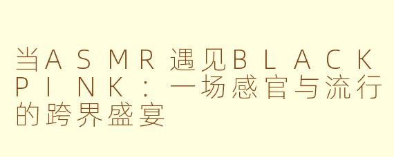 当ASMR遇见BLACKPINK：一场感官与流行的跨界盛宴