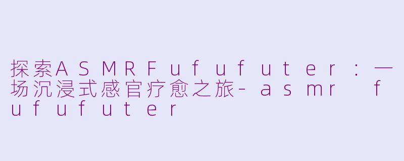 探索ASMRFufufuter：一场沉浸式感官疗愈之旅-asmr fufufuter