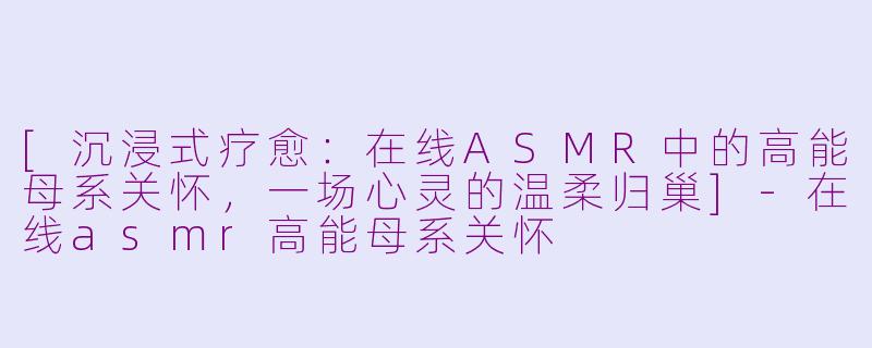 [沉浸式疗愈：在线ASMR中的高能母系关怀，一场心灵的温柔归巢]-在线asmr高能母系关怀