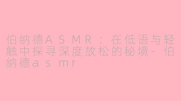 伯纳德ASMR:在低语与轻触中探寻深度放松的秘境-伯纳德asmr