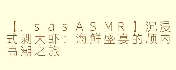 【.sasASMR】沉浸式剥大虾：海鲜盛宴的颅内高潮之旅