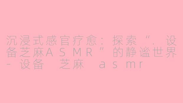 沉浸式感官疗愈：探索“.设备芝麻ASMR”的静谧世界-设备 芝麻 asmr