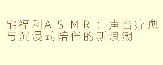 宅福利ASMR：声音疗愈与沉浸式陪伴的新浪潮
