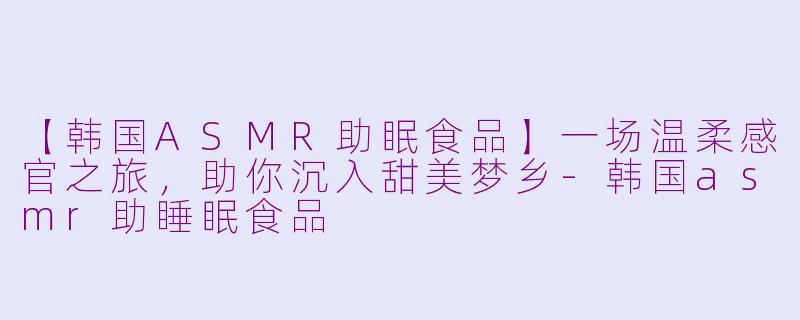 【韩国ASMR助眠食品】一场温柔感官之旅，助你沉入甜美梦乡-韩国asmr助睡眠食品