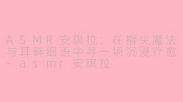 ASMR安琪拉:在指尖魔法与耳畔细语中寻一场沉浸疗愈-asmr安琪拉