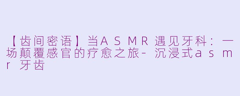 【齿间密语】当ASMR遇见牙科：一场颠覆感官的疗愈之旅-沉浸式asmr牙齿