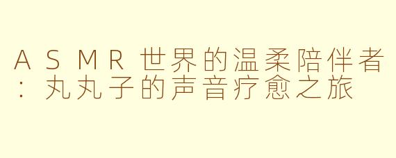 ASMR世界的温柔陪伴者：丸丸子的声音疗愈之旅