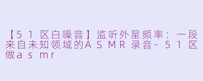 【51区白噪音】监听外星频率：一段来自未知领域的ASMR录音-51区做asmr