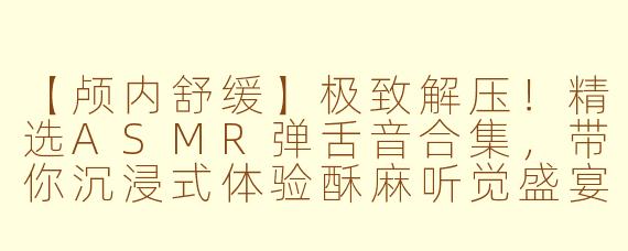 【颅内舒缓】极致解压！精选ASMR弹舌音合集，带你沉浸式体验酥麻听觉盛宴