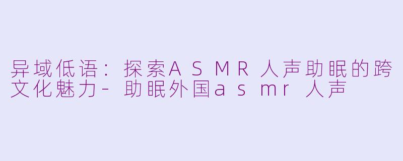 异域低语：探索ASMR人声助眠的跨文化魅力-助眠外国asmr人声