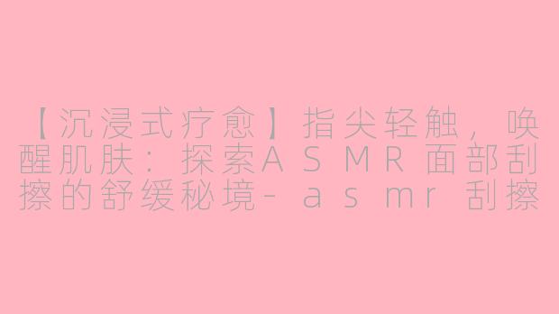 【沉浸式疗愈】指尖轻触，唤醒肌肤：探索ASMR面部刮擦的舒缓秘境-asmr刮擦面部