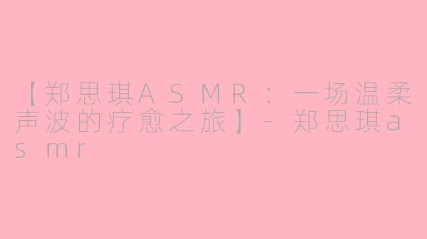 【郑思琪ASMR：一场温柔声波的疗愈之旅】-郑思琪asmr
