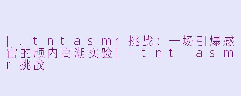 [.tntasmr挑战：一场引爆感官的颅内高潮实验]-tnt asmr挑战