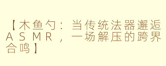 【木鱼勺:当传统法器邂逅ASMR,一场解压的跨界合鸣】