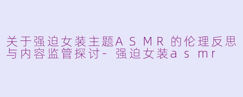 关于强迫女装主题ASMR的伦理反思与内容监管探讨-强迫女装asmr