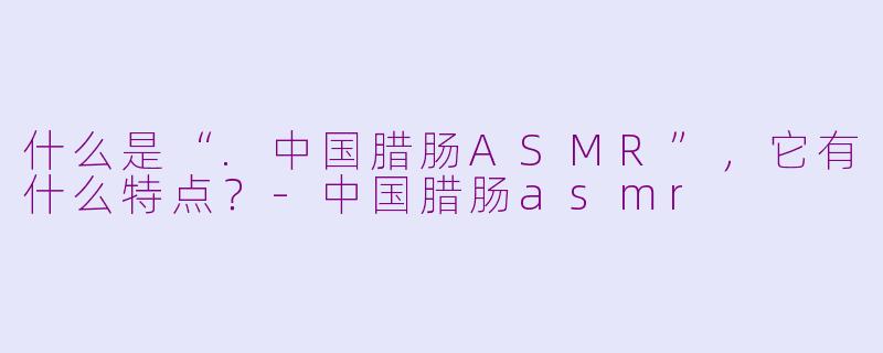 什么是“.中国腊肠ASMR”，它有什么特点？-中国腊肠asmr