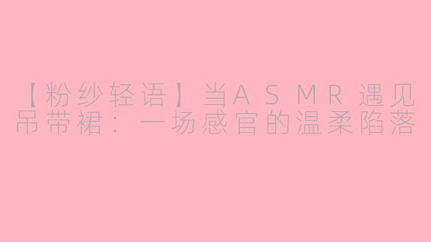 【粉纱轻语】当ASMR遇见吊带裙：一场感官的温柔陷落