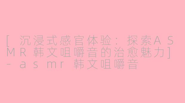 [沉浸式感官体验：探索ASMR韩文咀嚼音的治愈魅力]