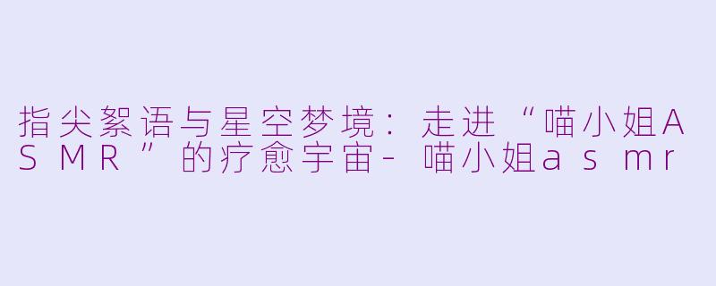 指尖絮语与星空梦境：走进“喵小姐ASMR”的疗愈宇宙-喵小姐asmr