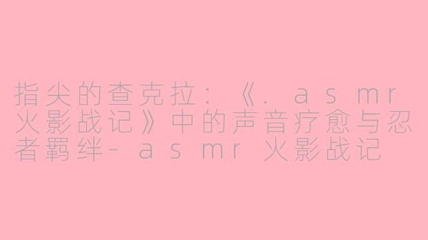 指尖的查克拉:《.asmr火影战记》中的声音疗愈与忍者羁绊-asmr火影战记