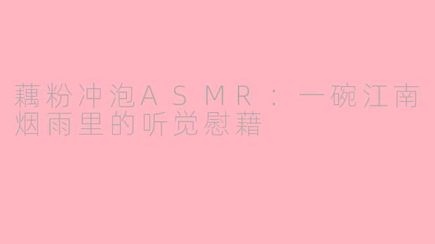 藕粉冲泡ASMR：一碗江南烟雨里的听觉慰藉