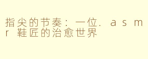 指尖的节奏：一位.asmr鞋匠的治愈世界