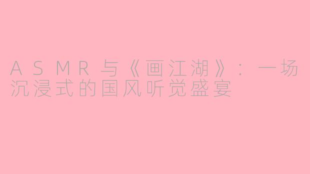 ASMR与《画江湖》：一场沉浸式的国风听觉盛宴