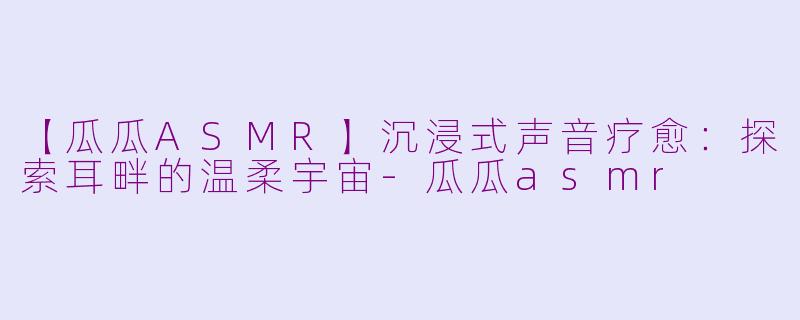 【瓜瓜ASMR】沉浸式声音疗愈:探索耳畔的温柔宇宙-瓜瓜asmr