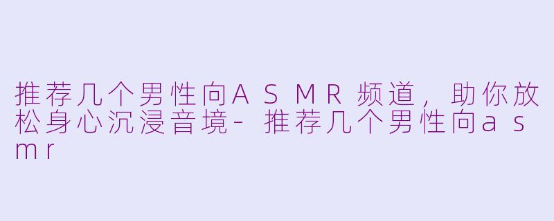推荐几个男性向ASMR频道，助你放松身心沉浸音境-推荐几个男性向asmr