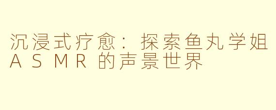 沉浸式疗愈：探索鱼丸学姐ASMR的声景世界