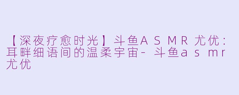 【深夜疗愈时光】斗鱼ASMR尤优：耳畔细语间的温柔宇宙-斗鱼asmr尤优