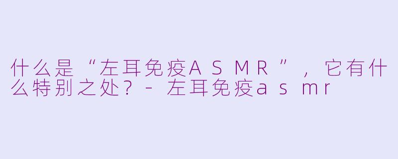 什么是“左耳免疫ASMR”,它有什么特别之处?-左耳免疫asmr