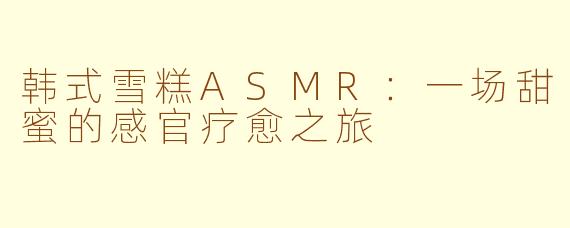 韩式雪糕ASMR：一场甜蜜的感官疗愈之旅