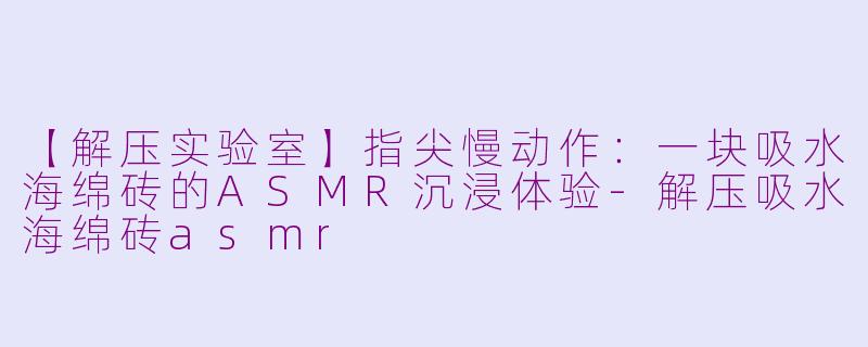 【解压实验室】指尖慢动作：一块吸水海绵砖的ASMR沉浸体验-解压吸水海绵砖asmr