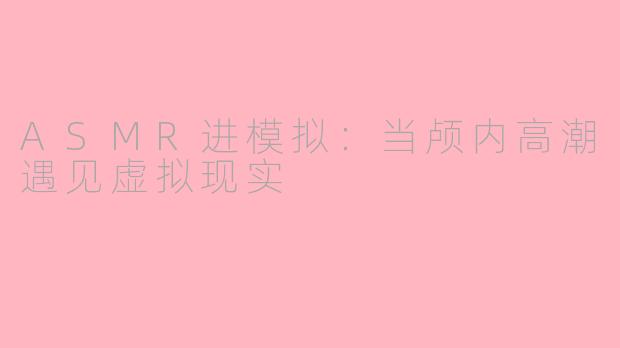 ASMR进模拟:当颅内高潮遇见虚拟现实