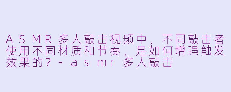 ASMR多人敲击视频中，不同敲击者使用不同材质和节奏，是如何增强触发效果的？-asmr多人敲击